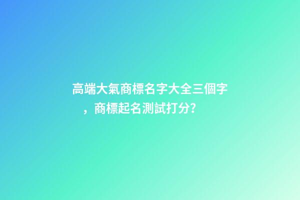 高端大氣商標名字大全三個字，商標起名測試打分？